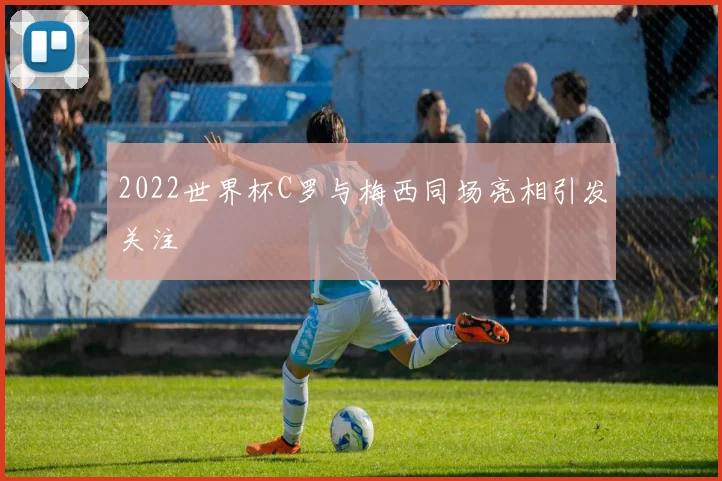 2022世界杯C罗与梅西同场亮相引发关注